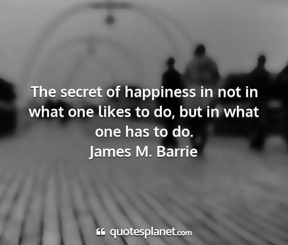 James m. barrie - the secret of happiness in not in what one likes...