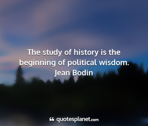 Jean bodin - the study of history is the beginning of...