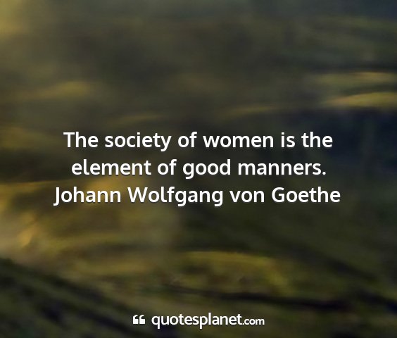 Johann wolfgang von goethe - the society of women is the element of good...