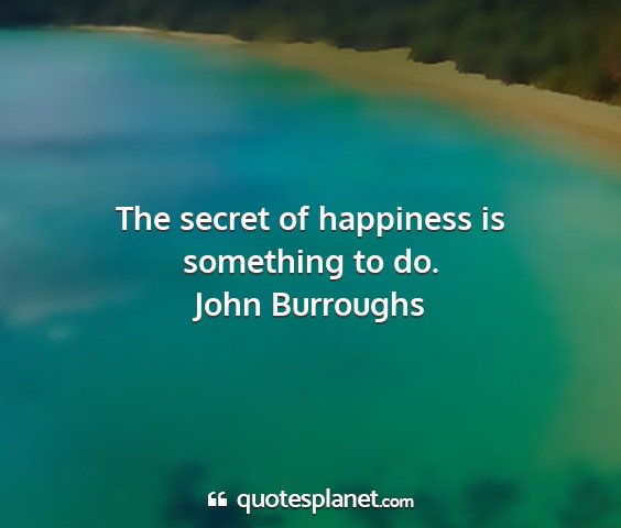 John burroughs - the secret of happiness is something to do....