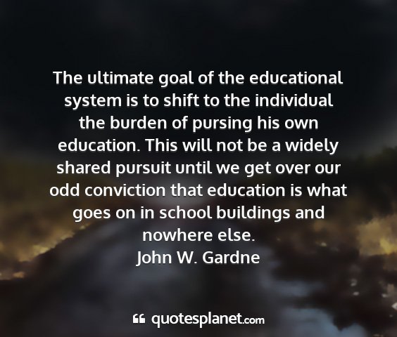 John w. gardne - the ultimate goal of the educational system is to...