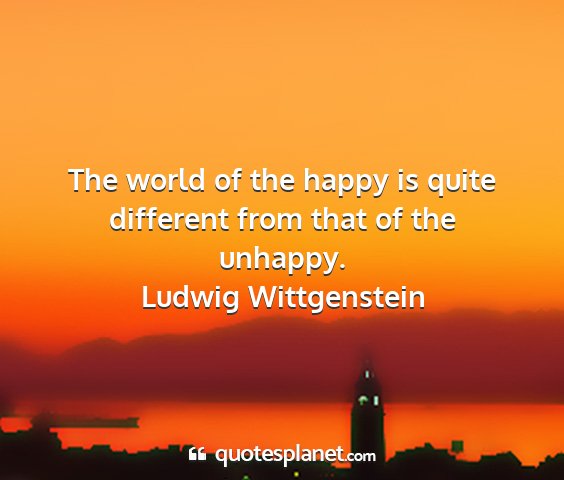 Ludwig wittgenstein - the world of the happy is quite different from...
