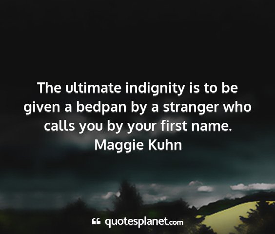 Maggie kuhn - the ultimate indignity is to be given a bedpan by...