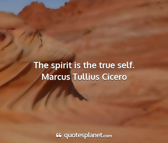 Marcus tullius cicero - the spirit is the true self....