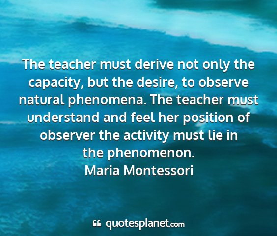 Maria montessori - the teacher must derive not only the capacity,...