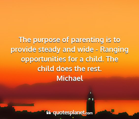 Michael - the purpose of parenting is to provide steady and...