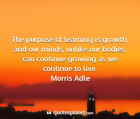 Morris adle - the purpose of learning is growth, and our minds,...