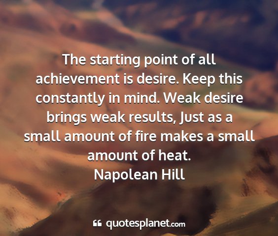 Napolean hill - the starting point of all achievement is desire....