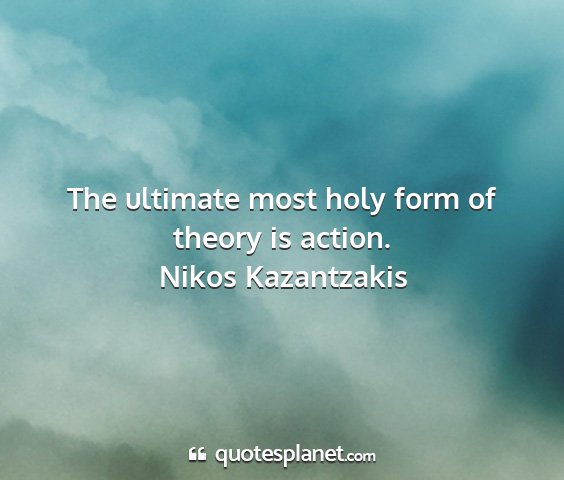Nikos kazantzakis - the ultimate most holy form of theory is action....