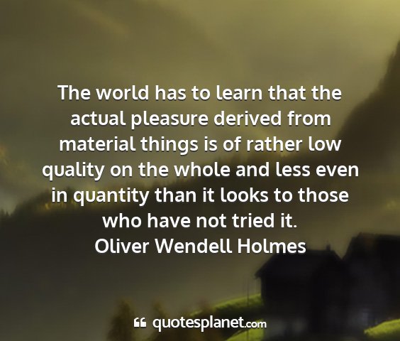 Oliver wendell holmes - the world has to learn that the actual pleasure...