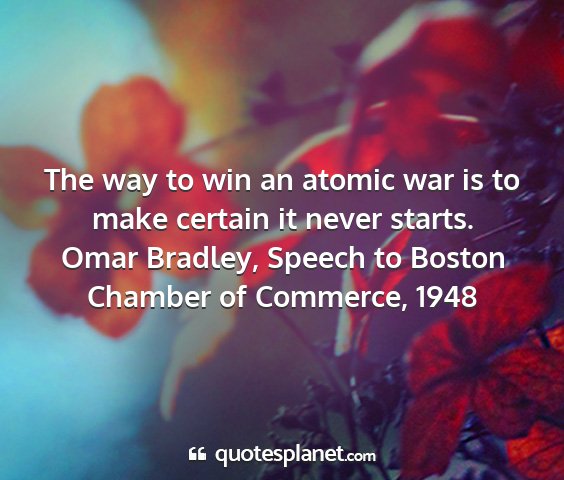 Omar bradley, speech to boston chamber of commerce, 1948 - the way to win an atomic war is to make certain...