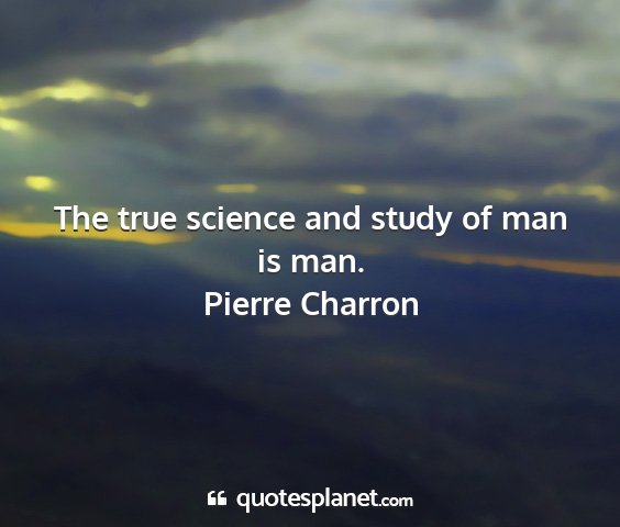 Pierre charron - the true science and study of man is man....