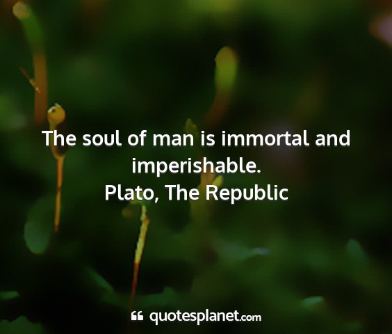 Plato, the republic - the soul of man is immortal and imperishable....