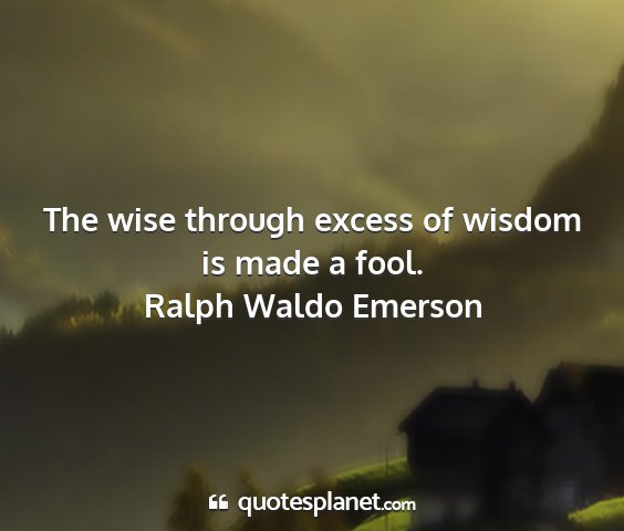 Ralph waldo emerson - the wise through excess of wisdom is made a fool....