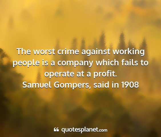 Samuel gompers, said in 1908 - the worst crime against working people is a...