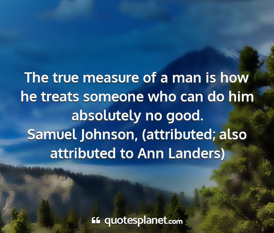 Samuel johnson, (attributed; also attributed to ann landers) - the true measure of a man is how he treats...