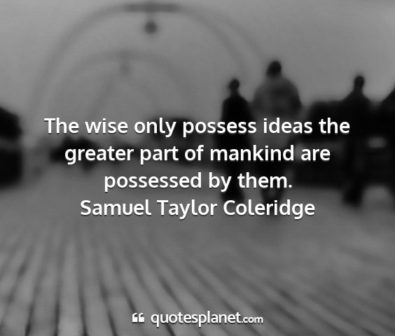 Samuel taylor coleridge - the wise only possess ideas the greater part of...