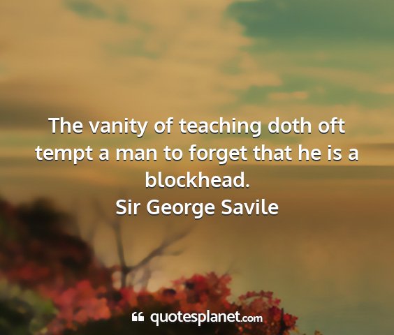 Sir george savile - the vanity of teaching doth oft tempt a man to...
