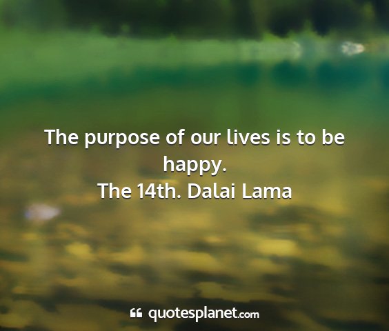 The 14th. dalai lama - the purpose of our lives is to be happy....