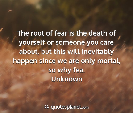 Unknown - the root of fear is the death of yourself or...