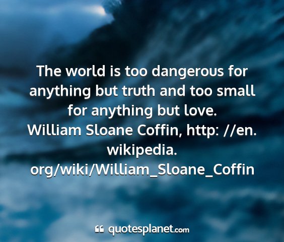 William sloane coffin, http: //en. wikipedia. org/wiki/william_sloane_coffin - the world is too dangerous for anything but truth...