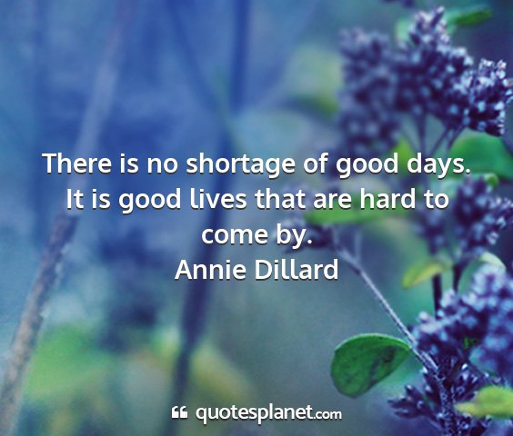 Annie dillard - there is no shortage of good days. it is good...