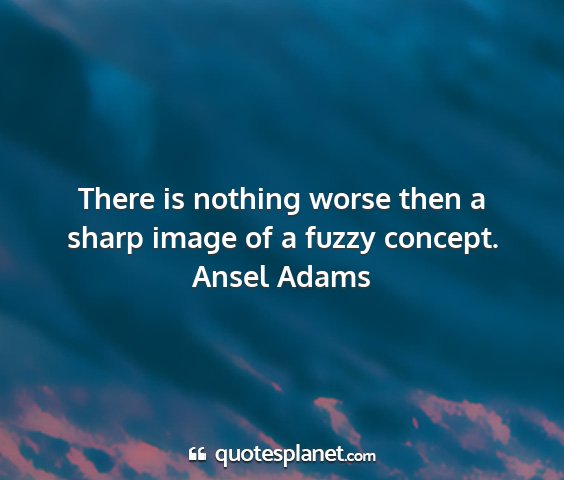 Ansel adams - there is nothing worse then a sharp image of a...