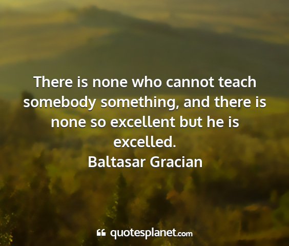 Baltasar gracian - there is none who cannot teach somebody...