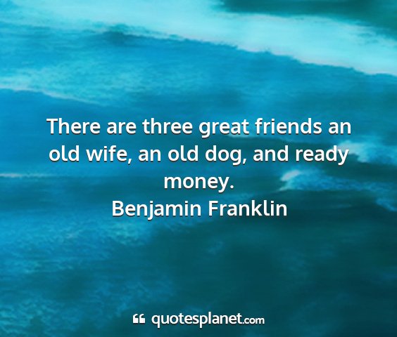 Benjamin franklin - there are three great friends an old wife, an old...