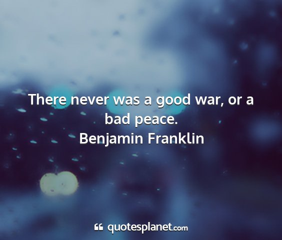 Benjamin franklin - there never was a good war, or a bad peace....