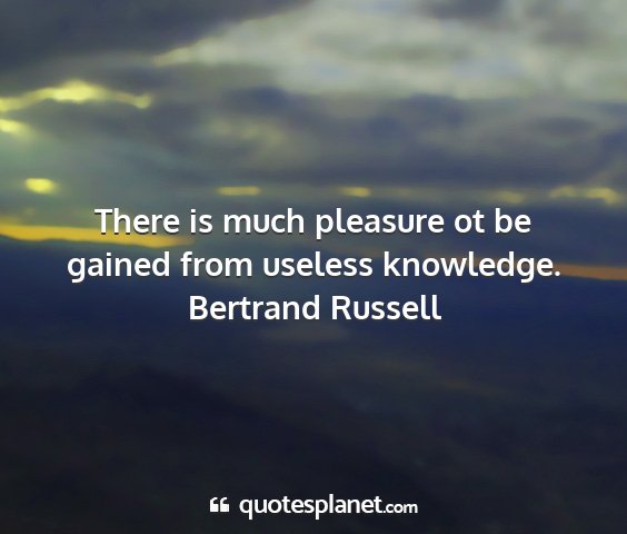 Bertrand russell - there is much pleasure ot be gained from useless...