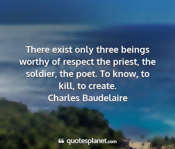 Charles baudelaire - there exist only three beings worthy of respect...