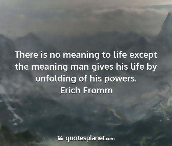 Erich fromm - there is no meaning to life except the meaning...