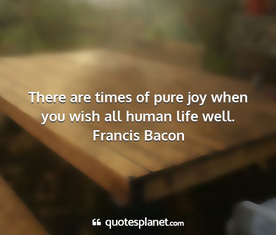 Francis bacon - there are times of pure joy when you wish all...