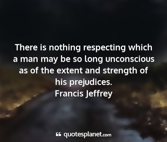 Francis jeffrey - there is nothing respecting which a man may be so...