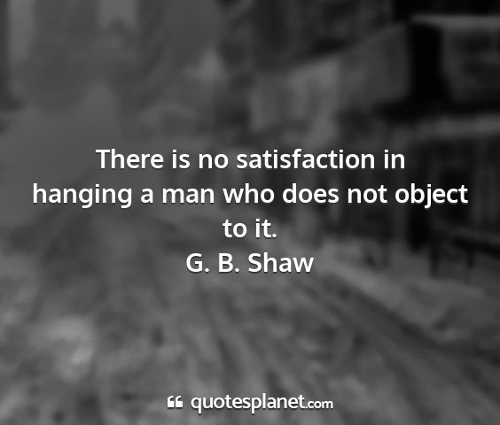 G. b. shaw - there is no satisfaction in hanging a man who...