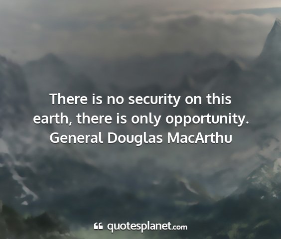 General douglas macarthu - there is no security on this earth, there is only...