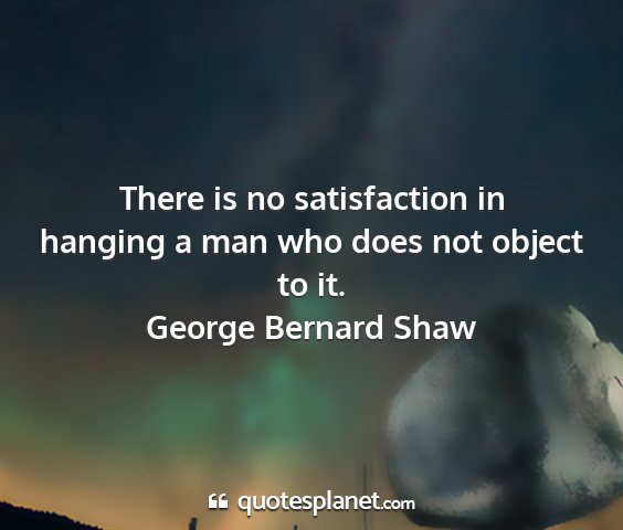 George bernard shaw - there is no satisfaction in hanging a man who...