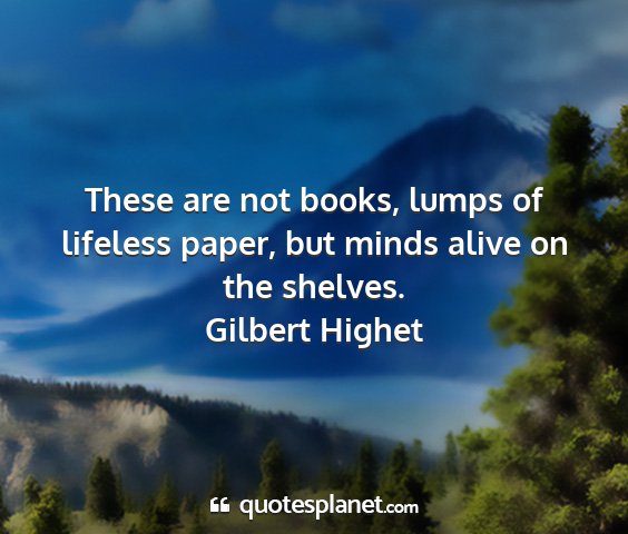 Gilbert highet - these are not books, lumps of lifeless paper, but...