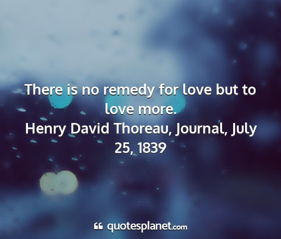 Henry david thoreau, journal, july 25, 1839 - there is no remedy for love but to love more....