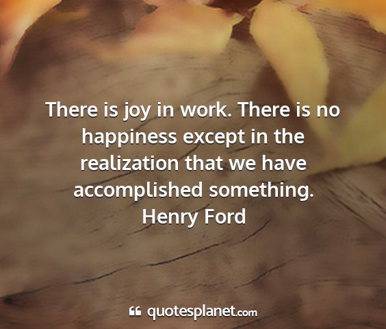 Henry ford - there is joy in work. there is no happiness...