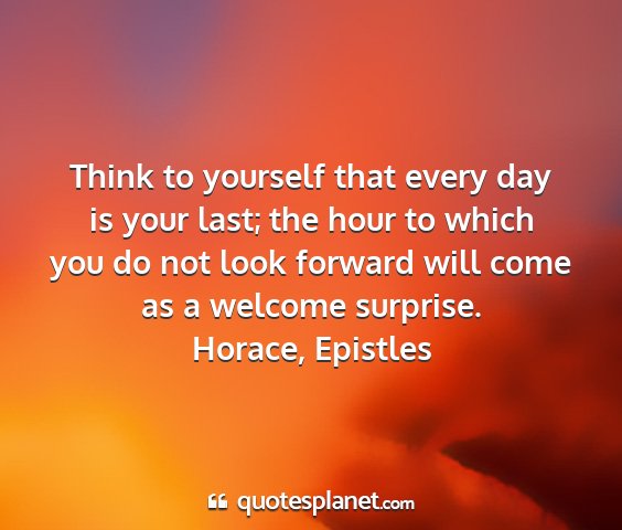 Horace, epistles - think to yourself that every day is your last;...