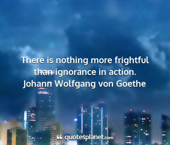 Johann wolfgang von goethe - there is nothing more frightful than ignorance in...