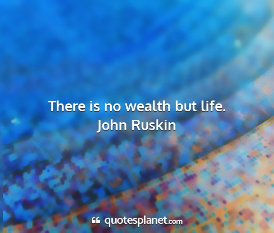 John ruskin - there is no wealth but life....
