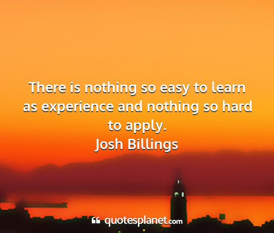 Josh billings - there is nothing so easy to learn as experience...
