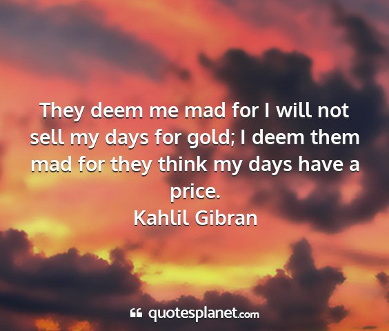 Kahlil gibran - they deem me mad for i will not sell my days for...