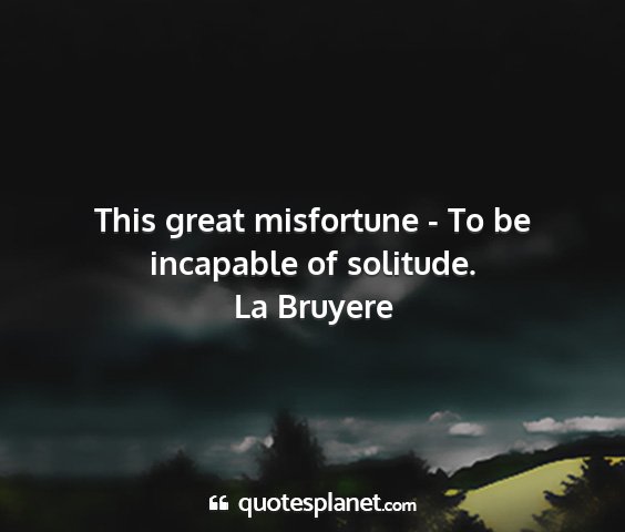 La bruyere - this great misfortune - to be incapable of...