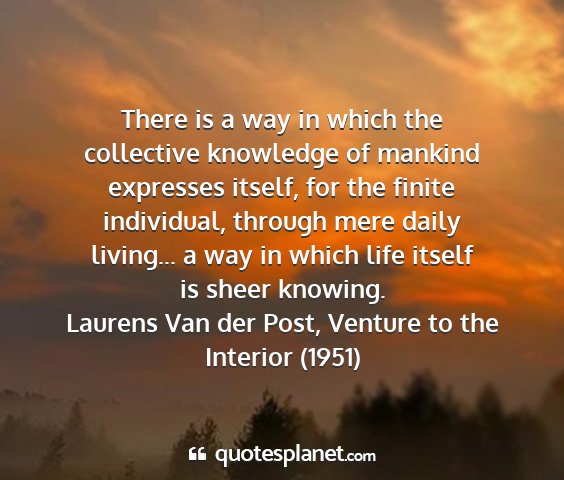 Laurens van der post, venture to the interior (1951) - there is a way in which the collective knowledge...