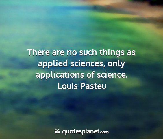 Louis pasteu - there are no such things as applied sciences,...