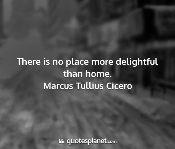 Marcus tullius cicero - there is no place more delightful than home....